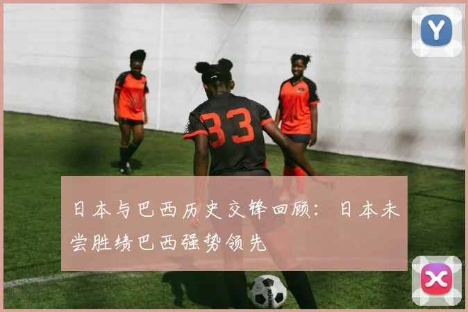 日本与巴西历史交锋回顾：日本未尝胜绩巴西强势领先