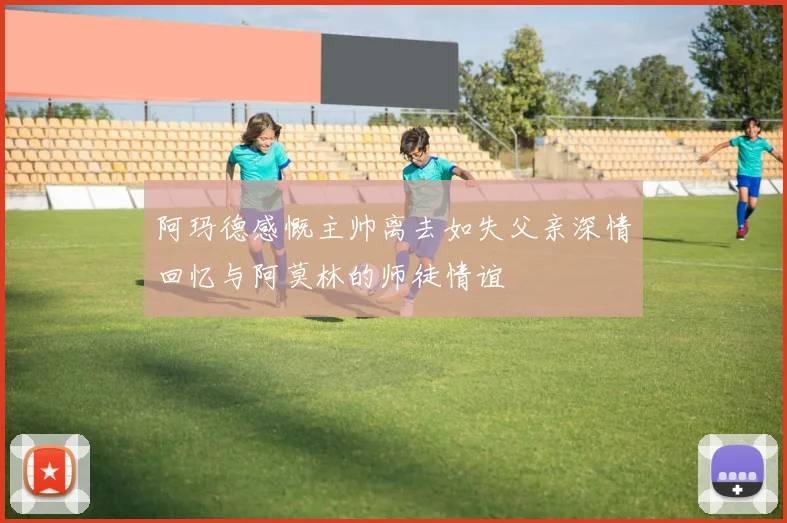 阿玛德感慨主帅离去如失父亲深情回忆与阿莫林的师徒情谊