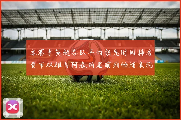 本赛季英超各队平均领先时间排名曼市双雄与阿森纳居前利物浦表现稍逊