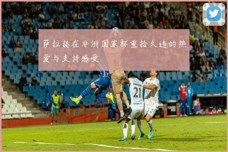 萨拉赫在非洲国家杯重拾久违的热爱与支持感受