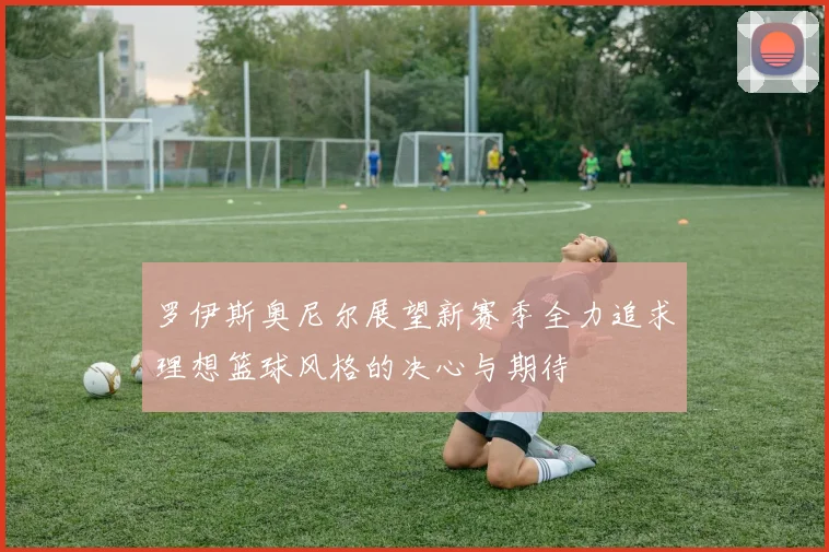 罗伊斯奥尼尔展望新赛季全力追求理想篮球风格的决心与期待