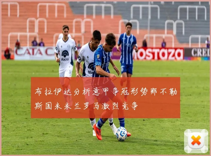 布拉伊达分析意甲争冠形势那不勒斯国米米兰罗马激烈竞争