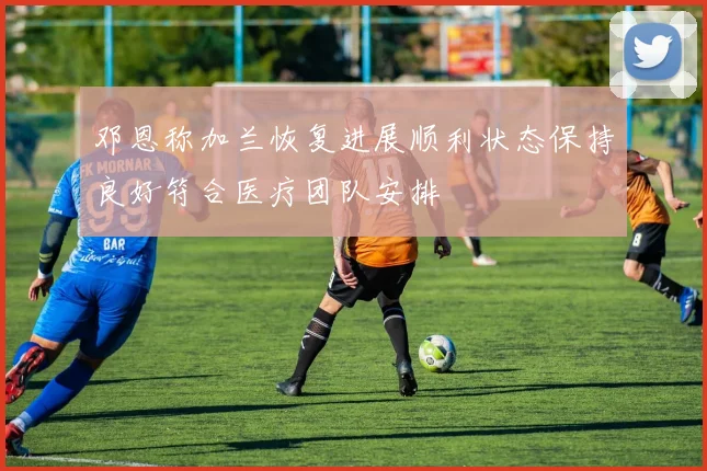 邓恩称加兰恢复进展顺利状态保持良好符合医疗团队安排