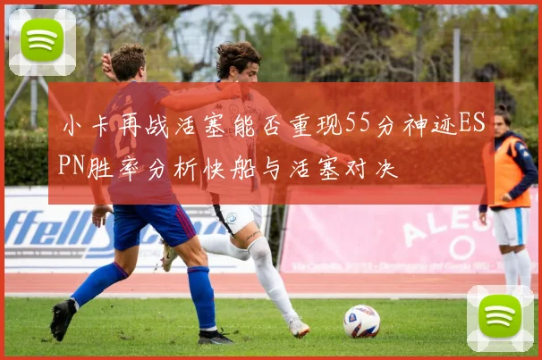 小卡再战活塞能否重现55分神迹ESPN胜率分析快船与活塞对决