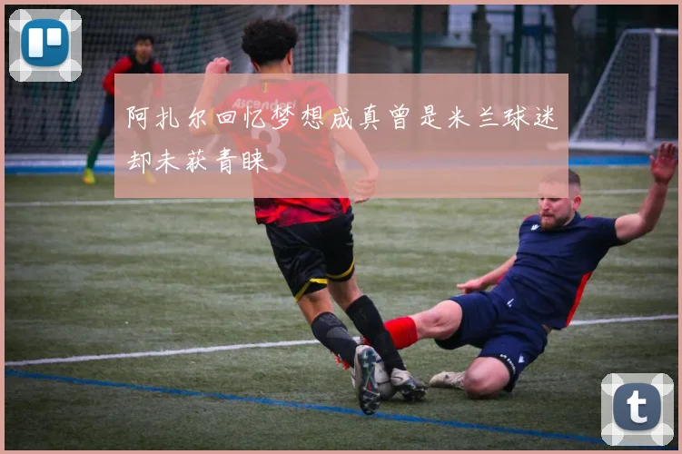阿扎尔回忆梦想成真曾是米兰球迷却未获青睐